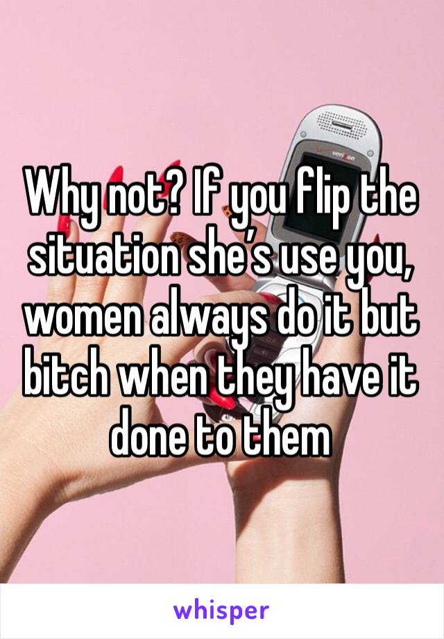 Why not? If you flip the situation she’s use you, women always do it but bitch when they have it done to them