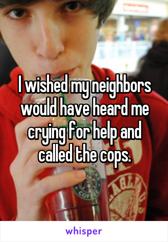 I wished my neighbors would have heard me crying for help and called the cops.