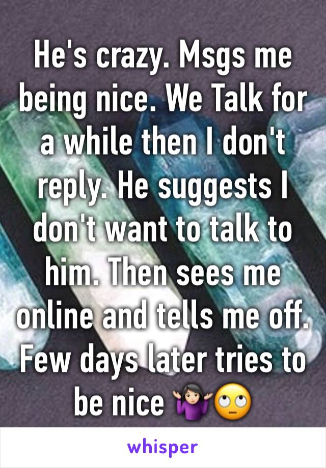 He's crazy. Msgs me being nice. We Talk for a while then I don't reply. He suggests I don't want to talk to him. Then sees me online and tells me off. Few days later tries to be nice 🤷🏻‍♀️🙄