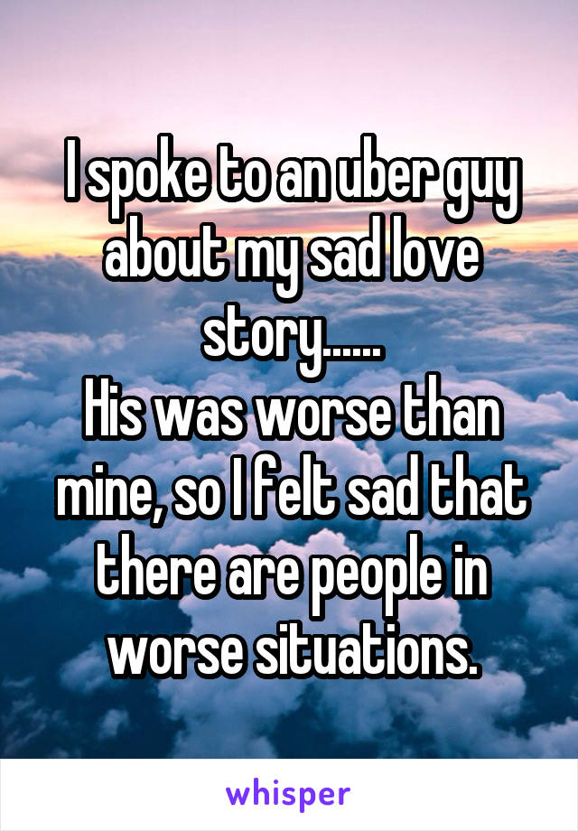 I spoke to an uber guy about my sad love story......
His was worse than mine, so I felt sad that there are people in worse situations.