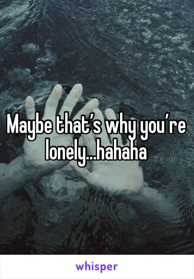 Maybe that’s why you’re lonely...hahaha