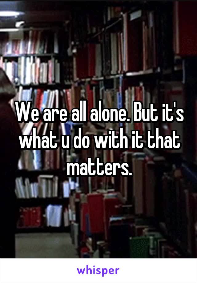 We are all alone. But it's what u do with it that matters.