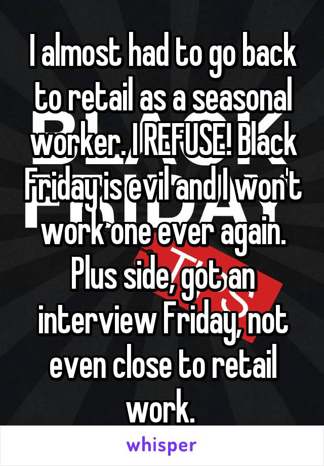 I almost had to go back to retail as a seasonal worker. I REFUSE! Black Friday is evil and I won't work one ever again. Plus side, got an interview Friday, not even close to retail work. 