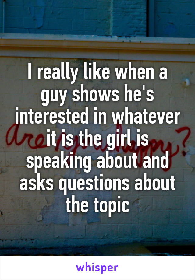 I really like when a guy shows he's interested in whatever it is the girl is speaking about and asks questions about the topic