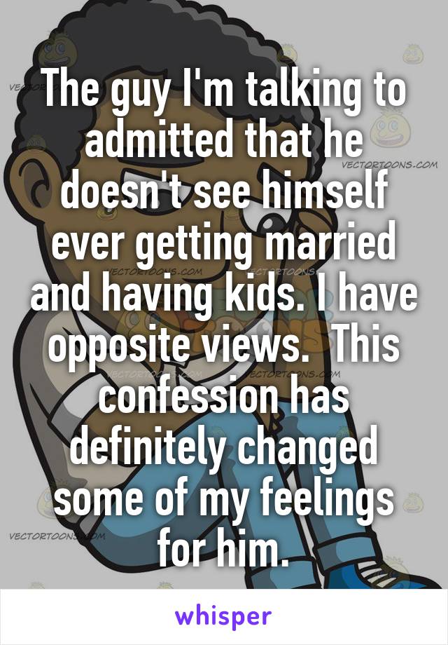 The guy I'm talking to admitted that he doesn't see himself ever getting married and having kids. I have opposite views.  This confession has definitely changed some of my feelings for him.