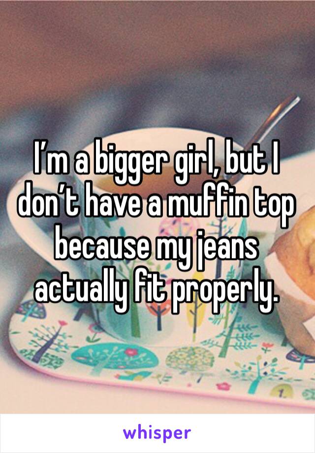 I’m a bigger girl, but I don’t have a muffin top because my jeans actually fit properly.