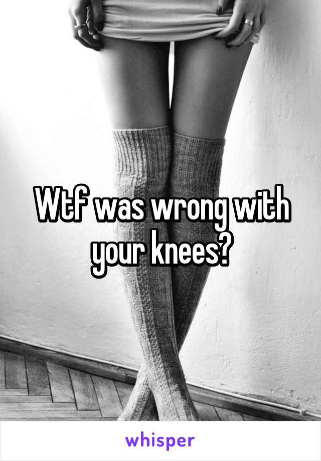 Wtf was wrong with your knees?