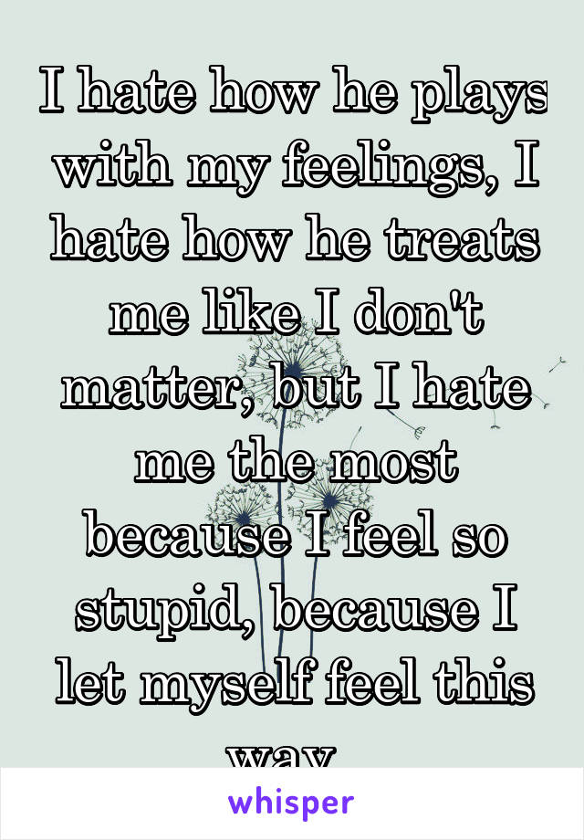 I hate how he plays with my feelings, I hate how he treats me like I don't matter, but I hate me the most because I feel so stupid, because I let myself feel this way. 