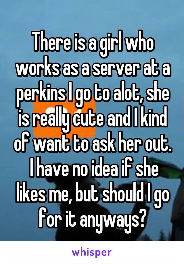 There is a girl who works as a server at a perkins I go to alot, she is really cute and I kind of want to ask her out.  I have no idea if she likes me, but should I go for it anyways?