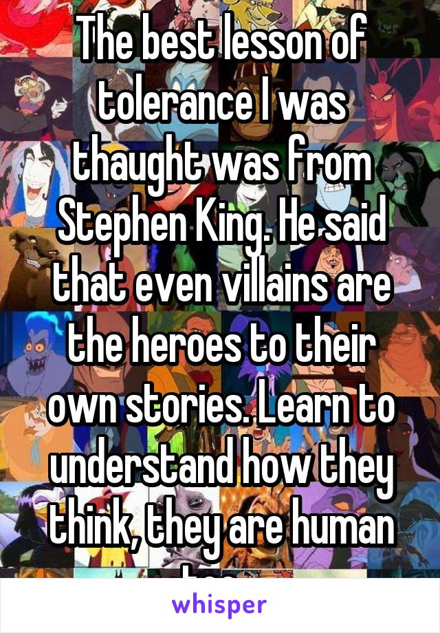 The best lesson of tolerance I was thaught was from Stephen King. He said that even villains are the heroes to their own stories. Learn to understand how they think, they are human too.  