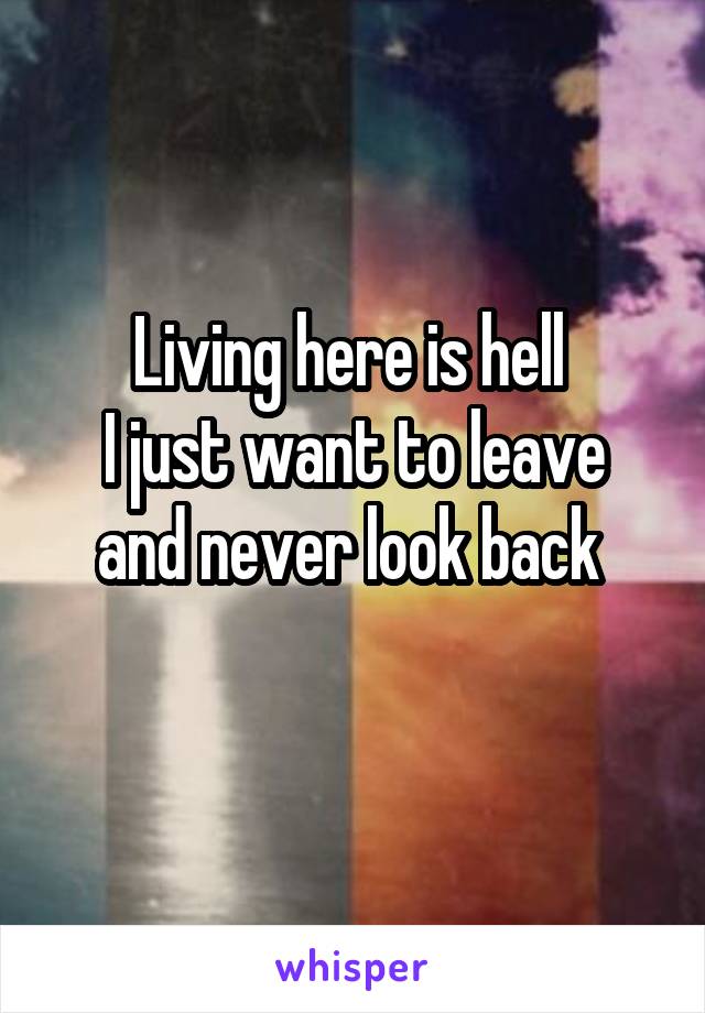 Living here is hell 
I just want to leave and never look back 
