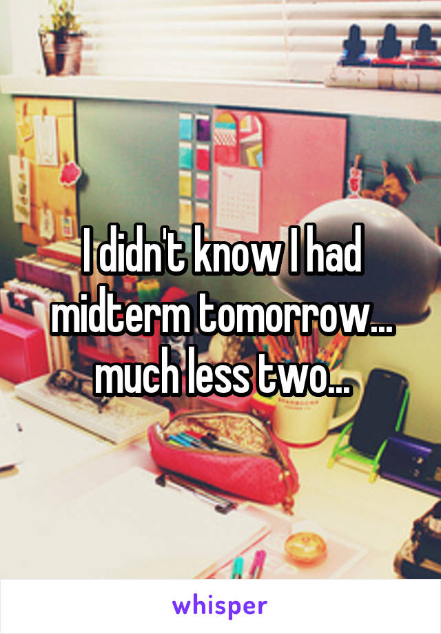 I didn't know I had midterm tomorrow... much less two...