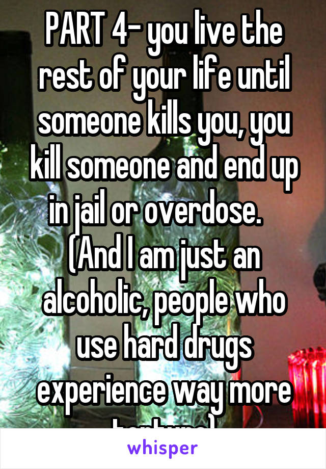 PART 4- you live the rest of your life until someone kills you, you kill someone and end up in jail or overdose.    (And I am just an alcoholic, people who use hard drugs experience way more torture)