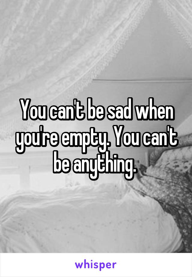 You can't be sad when you're empty. You can't be anything. 