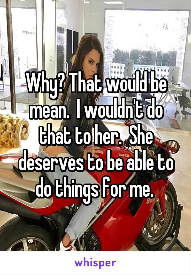 Why? That would be mean.  I wouldn't do that to her.  She deserves to be able to do things for me. 
