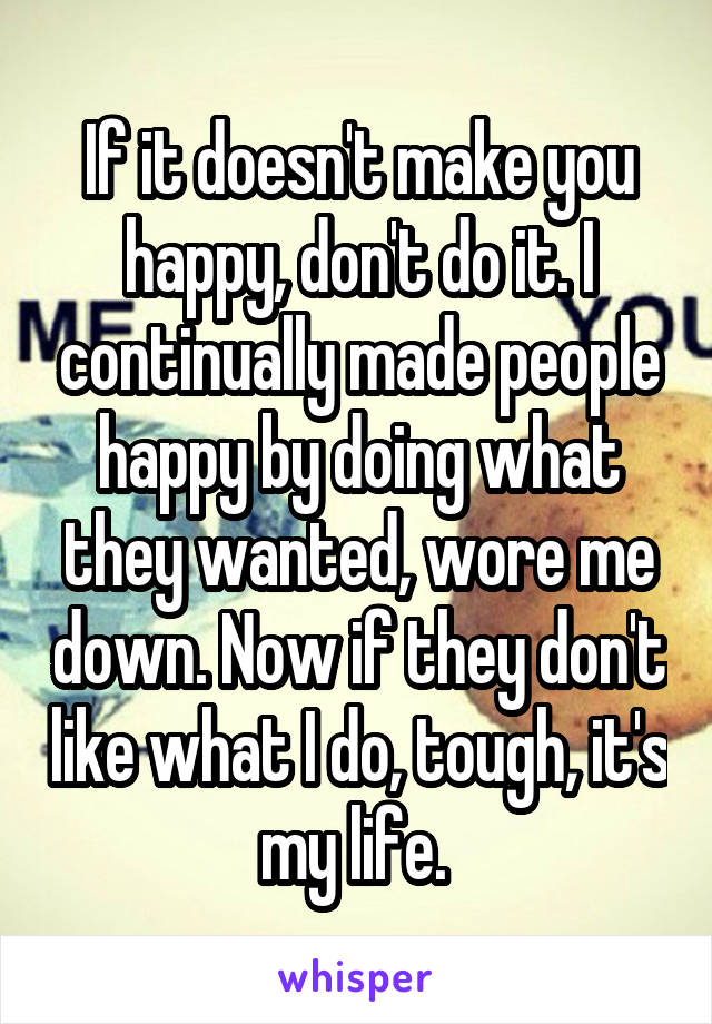 If it doesn't make you happy, don't do it. I continually made people happy by doing what they wanted, wore me down. Now if they don't like what I do, tough, it's my life. 