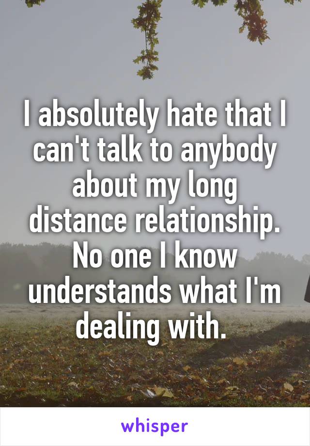 I absolutely hate that I can't talk to anybody about my long distance relationship. No one I know understands what I'm dealing with. 