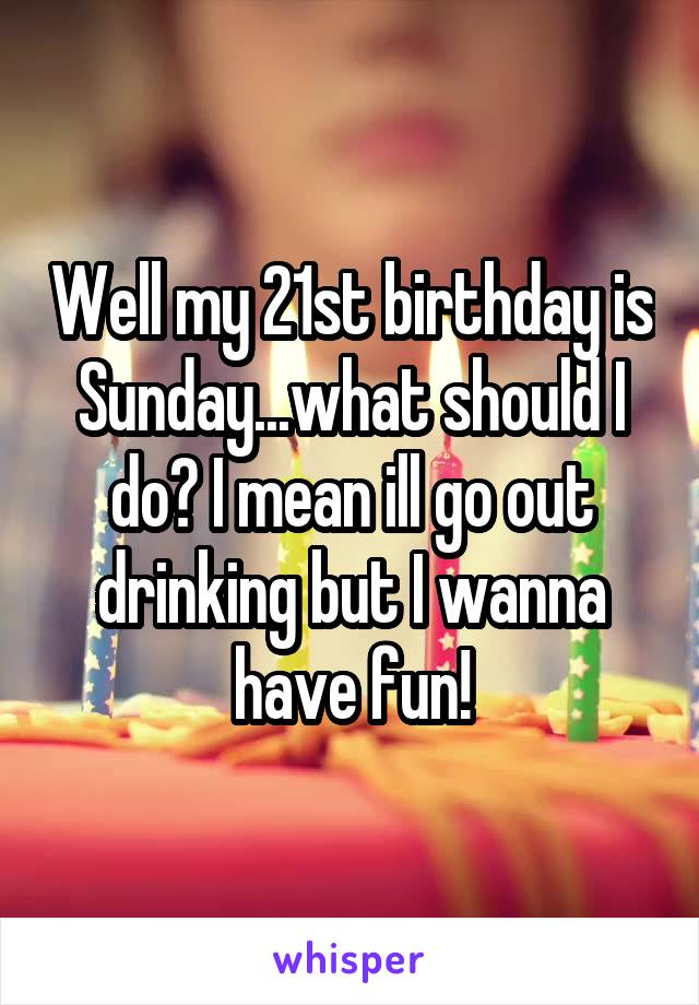 Well my 21st birthday is Sunday...what should I do? I mean ill go out drinking but I wanna have fun!