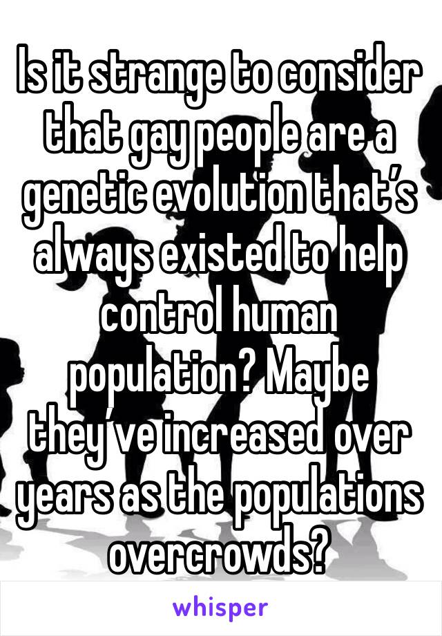 Is it strange to consider that gay people are a genetic evolution that’s always existed to help control human population? Maybe they’ve increased over years as the populations overcrowds?