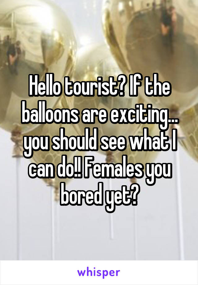 Hello tourist? If the balloons are exciting... you should see what I can do!! Females you bored yet?