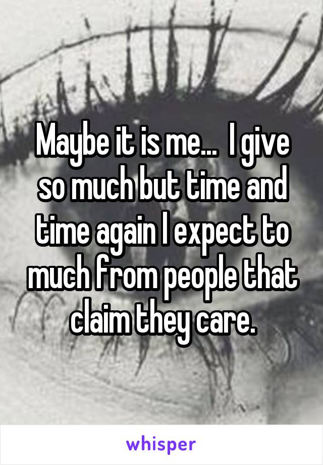 Maybe it is me...  I give so much but time and time again I expect to much from people that claim they care.