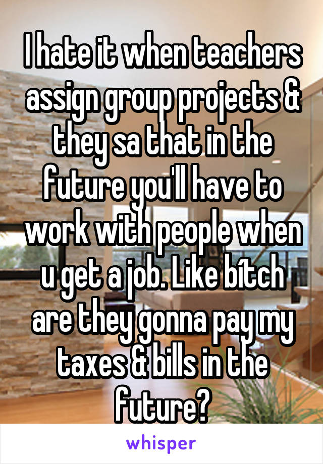 I hate it when teachers assign group projects & they sa that in the future you'll have to work with people when u get a job. Like bítch are they gonna pay my taxes & bills in the future?