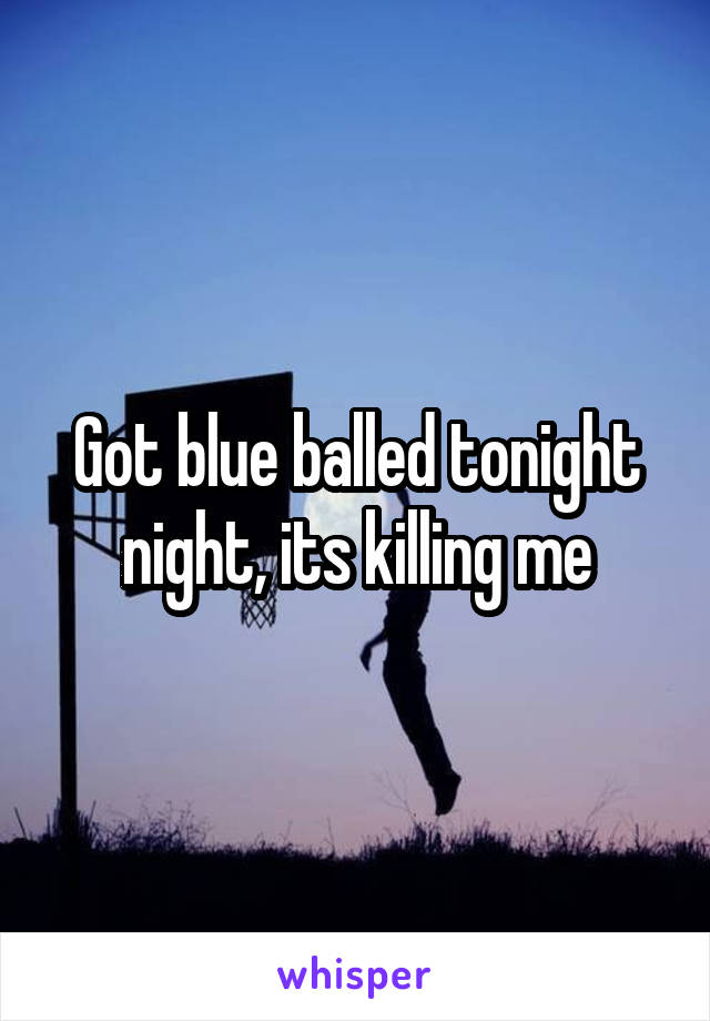 Got blue balled tonight night, its killing me