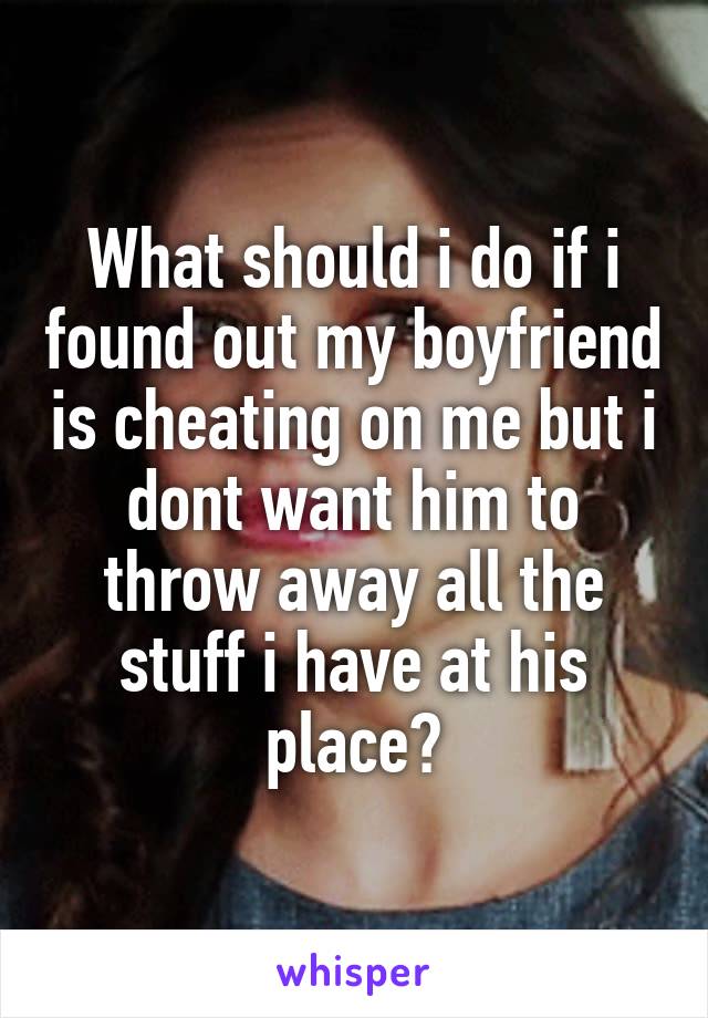 What should i do if i found out my boyfriend is cheating on me but i dont want him to throw away all the stuff i have at his place?