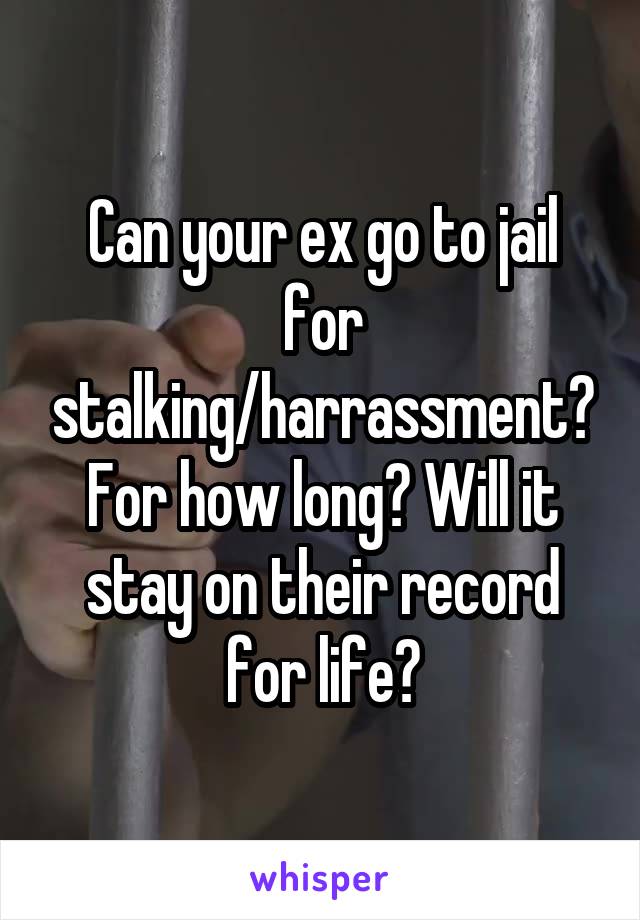 Can your ex go to jail for stalking/harrassment? For how long? Will it stay on their record for life?