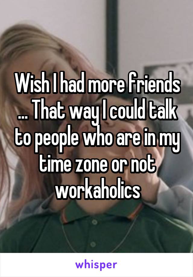 Wish I had more friends ... That way I could talk to people who are in my time zone or not workaholics