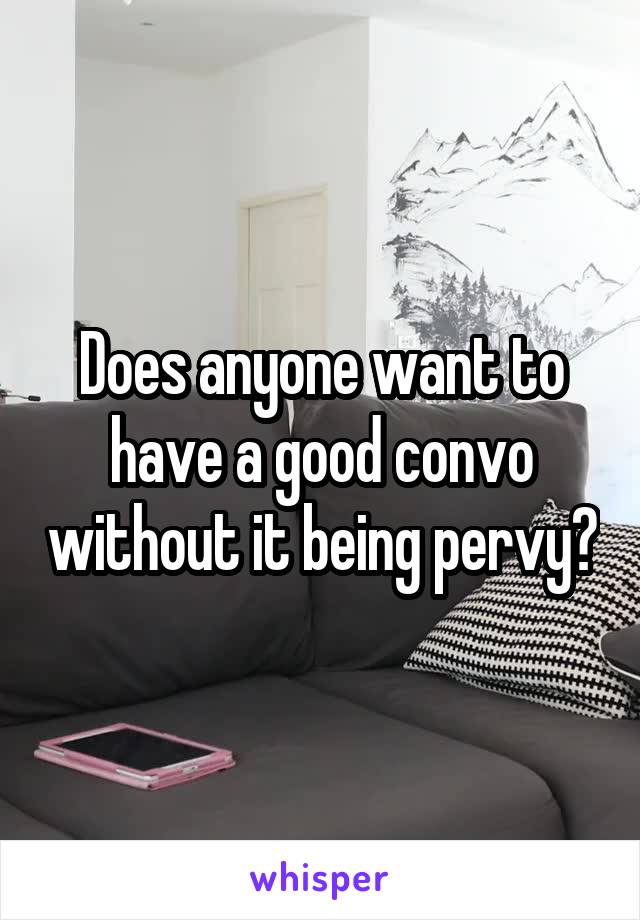 Does anyone want to have a good convo without it being pervy?