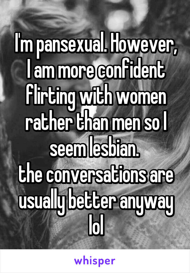 I'm pansexual. However,
I am more confident flirting with women rather than men so I seem lesbian. 
the conversations are usually better anyway lol