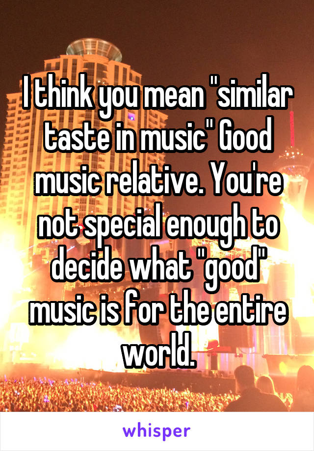 I think you mean "similar taste in music" Good music relative. You're not special enough to decide what "good" music is for the entire world.