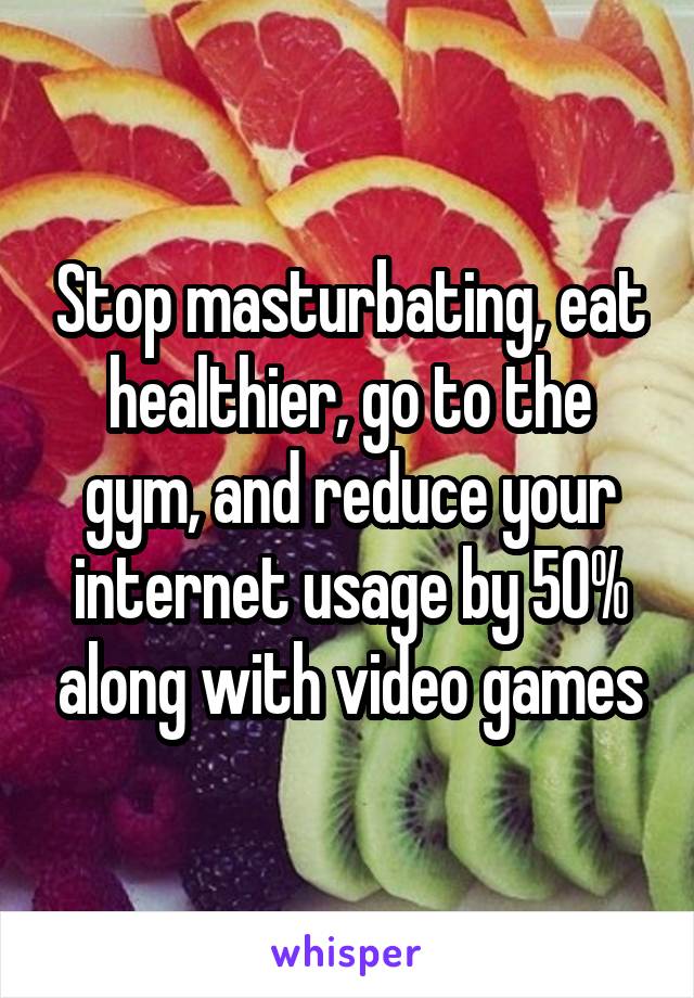 Stop masturbating, eat healthier, go to the gym, and reduce your internet usage by 50% along with video games