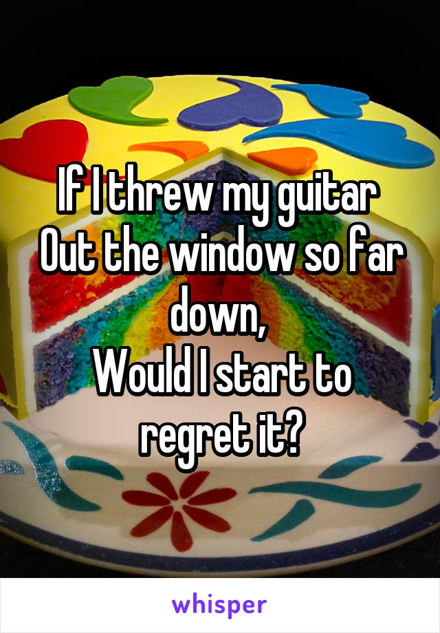 If I threw my guitar 
Out the window so far down, 
Would I start to regret it?