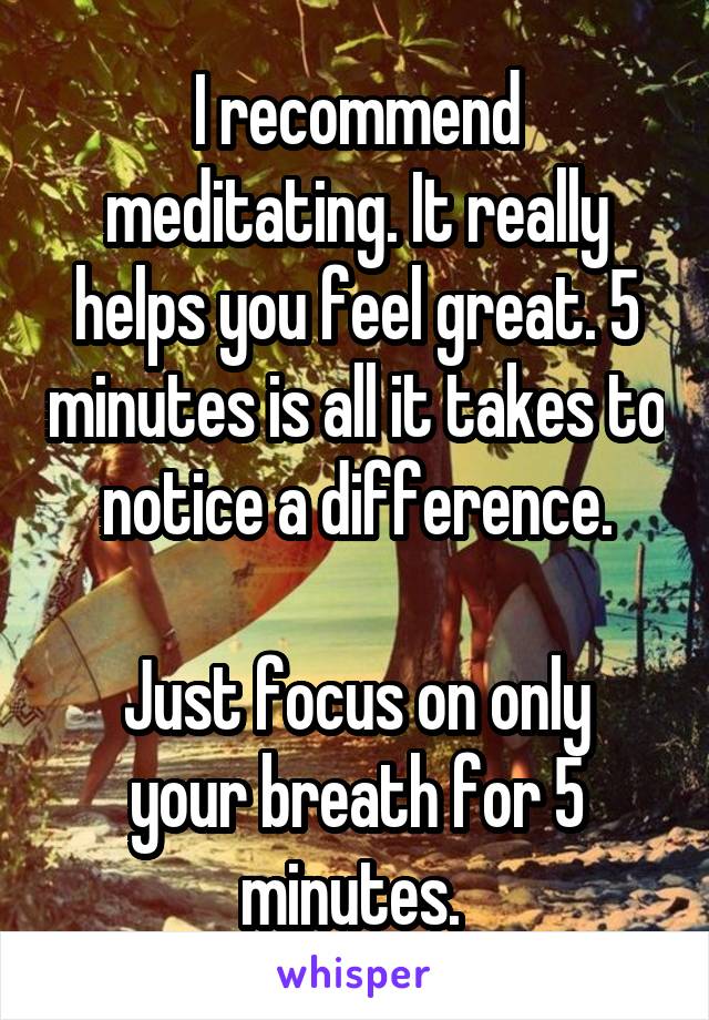 I recommend meditating. It really helps you feel great. 5 minutes is all it takes to notice a difference.

Just focus on only your breath for 5 minutes. 