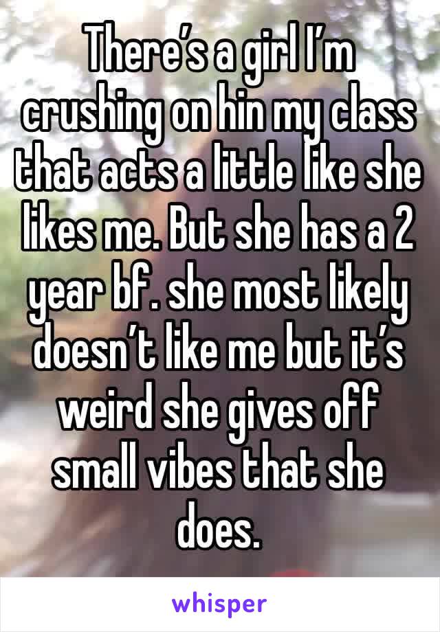 There’s a girl I’m crushing on hin my class that acts a little like she likes me. But she has a 2 year bf. she most likely doesn’t like me but it’s weird she gives off small vibes that she does.