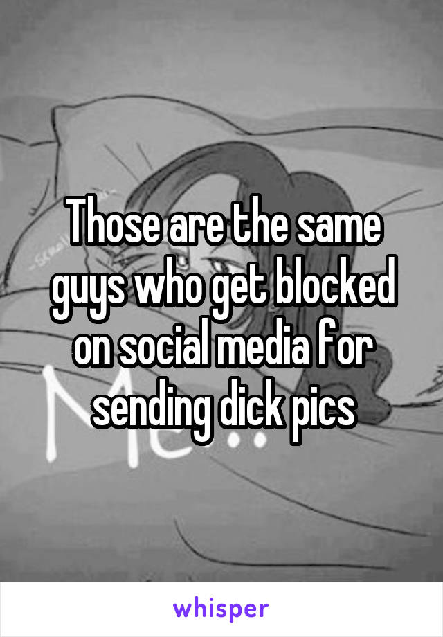 Those are the same guys who get blocked on social media for sending dick pics