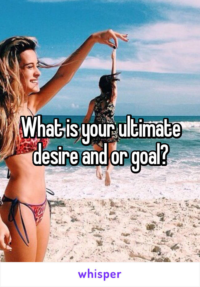 What is your ultimate desire and or goal?