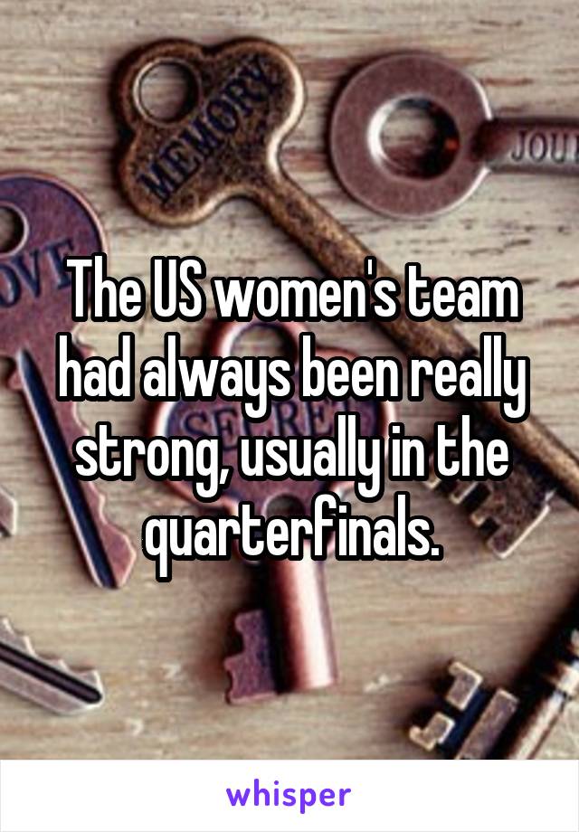 The US women's team had always been really strong, usually in the quarterfinals.