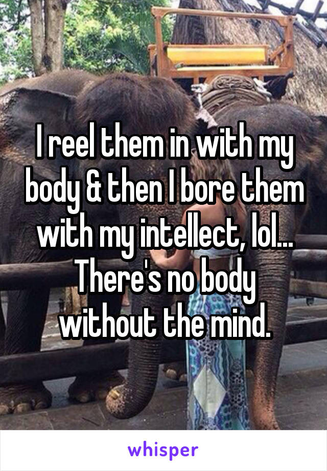 I reel them in with my body & then I bore them with my intellect, lol...
There's no body without the mind.