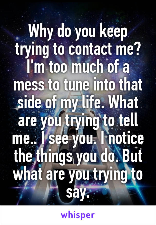 Why do you keep trying to contact me? I'm too much of a mess to tune into that side of my life. What are you trying to tell me.. I see you. I notice the things you do. But what are you trying to say.