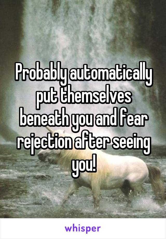 Probably automatically put themselves beneath you and fear rejection after seeing you!