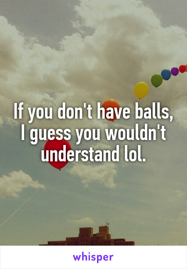 If you don't have balls, I guess you wouldn't understand lol.