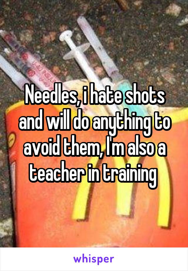 Needles, i hate shots and will do anything to avoid them, I'm also a teacher in training 