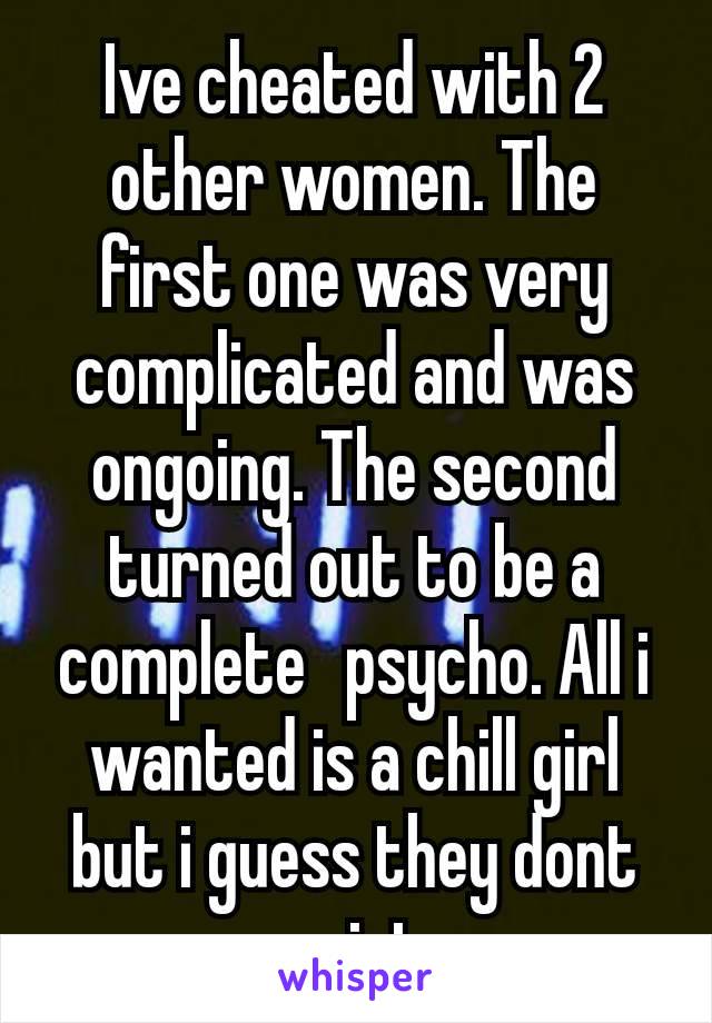 Ive cheated with 2 other women. The first one was very complicated and was ongoing. The second turned out to be a complete  psycho. All i wanted is a chill girl but i guess they dont exist