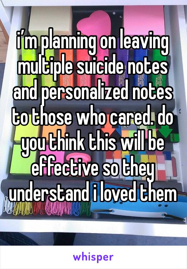 i’m planning on leaving multiple suicide notes and personalized notes to those who cared. do you think this will be  effective so they understand i loved them