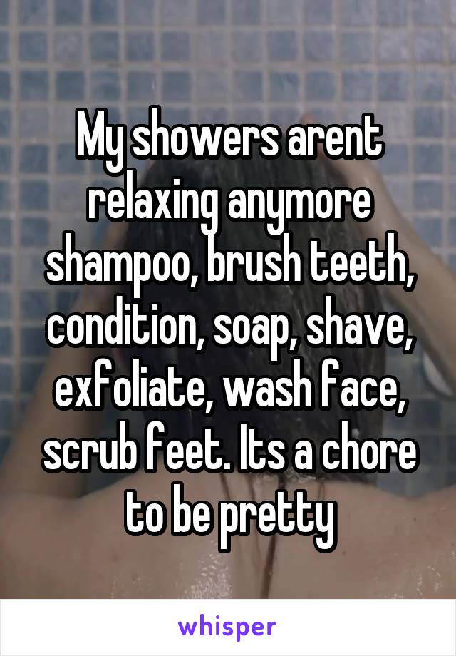 My showers arent relaxing anymore shampoo, brush teeth, condition, soap, shave, exfoliate, wash face, scrub feet. Its a chore to be pretty