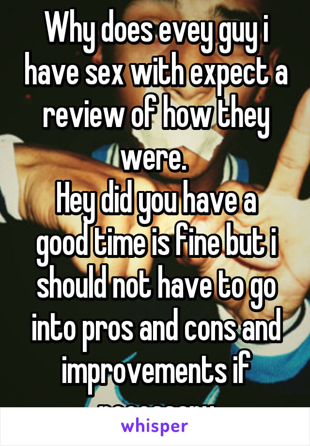 Why does evey guy i have sex with expect a review of how they were. 
Hey did you have a good time is fine but i should not have to go into pros and cons and improvements if necessary