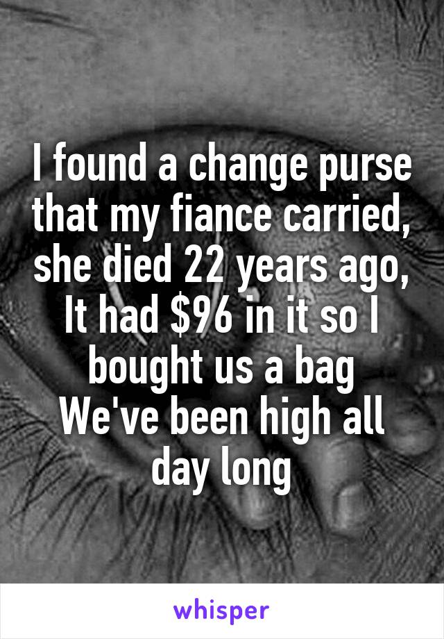 I found a change purse that my fiance carried, she died 22 years ago,
It had $96 in it so I bought us a bag
We've been high all day long